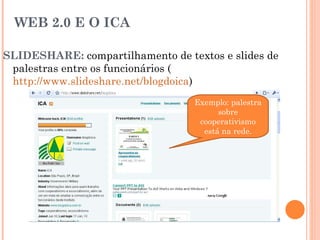 WEB 2.0 E O ICA SLIDESHARE:  compartilhamento de textos e slides de palestras entre os funcionários ( http://www.slideshare.net/blogdoica ) Exemplo: palestra sobre cooperativismo está na rede. 