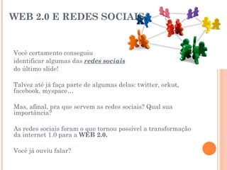 WEB 2.0 E REDES SOCIAIS  Você certamento conseguiu  identificar algumas das  redes sociais   do último slide! Talvez até já faça parte de algumas delas: twitter, orkut, facebook, myspace… Mas, afinal, pra que servem as redes sociais? Qual sua importância? As redes sociais foram o que tornou possível a transformação da internet 1.0 para a  WEB 2.0. Você já ouviu falar? 