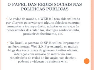 O PAPEL DAS REDES SOCIAIS NAS POLÍTICAS PÚBLICAS Ao redor do mundo, a WEB 2.0 tem sido utilizada por  diversos governos  com alguns objetivos comuns: aumentar a transparência, adaptar os serviços às necessidades dos cidadãos, divulgar conhecimento, produzir conhecimento, etc. No Brasil,  o governo de SP  já utiliza largamente as ferramentas Web 2.0. Por exemplo, os muitos blogs das secretarias de governo, twitter oficiais, interação com usuário de metrô via sms, constituição de redes de inovação, uso de chat, podcast e videocast e sistema wiki. 