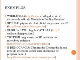 EXEMPLOS  WIKILEGAL ( http://www. wikilegal.wiki.br ): sistema de wiki do Ministério Público Estadual SPCHAT: página de chat oficial do governo de SP ( http://chat.saopaulo.sp.gov.br/ ) BLOG da CATI: blog da CATI SAA ( http:// catisaa.blogspot.com/ ) TWITTER do governo de SP: notícias no microblog twitter ( http://www.twitter.com/governosp ) E-DEMOCRACIA: Câmara dos Deputados lança rede de interação social para discussão de projetos de lei ( http://www.edemocracia.camara.gov.br ) 