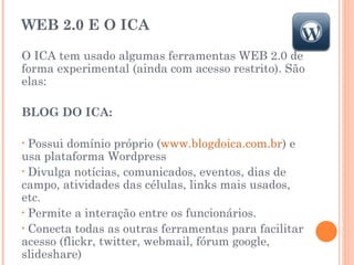WEB 2.0 E O ICA O ICA tem usado algumas ferramentas WEB 2.0 de forma experimental (ainda com acesso restrito). São elas:  BLOG DO ICA:  Possui domínio próprio ( www.blogdoica.com.br ) e usa plataforma Wordpress Divulga notícias, comunicados, eventos, dias de campo, atividades das células, links mais usados, etc. Permite a interação entre os funcionários. Conecta todas as outras ferramentas para facilitar acesso (flickr, twitter, webmail, fórum google, slideshare) 