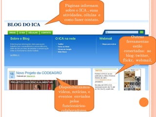 Páginas informam sobre o ICA , suas atividades, células  e como fazer contato. Outras ferramentas estão conectadas:  ao blog: twitter, flickr,  webmail, etc. Disponibilizamos vídeos, notícias, e eventos  enviados pelos funcionários-colaboradores. 
