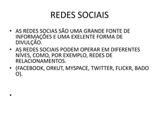 REDES SOCIAIS
• AS REDES SOCIAS SÃO UMA GRANDE FONTE DE
  INFORMAÇÕES E UMA EXELENTE FORMA DE
  DIVULÇÃO.
• AS REDES SOCIAIS PODEM OPERAR EM DIFERENTES
  NÍVES, COMO, POR EXEMPLO, REDES DE
  RELACIONAMENTOS.
• (FACEBOOK, ORKUT, MYSPACE, TWITTER, FLICKR, BADO
  O).


•
 