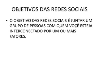 OBJETIVOS DAS REDES SOCIAIS
• O OBJETIVO DAS REDES SOCIAIS É JUNTAR UM
  GRUPO DE PESSOAS COM QUEM VOÇÊ ESTEJA
  INTERCONECTADO POR UM OU MAIS
  FATORES.
 