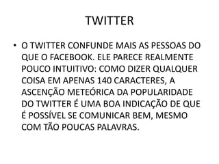 TWITTER
• O TWITTER CONFUNDE MAIS AS PESSOAS DO
  QUE O FACEBOOK. ELE PARECE REALMENTE
  POUCO INTUITIVO: COMO DIZER QUALQUER
  COISA EM APENAS 140 CARACTERES, A
  ASCENÇÃO METEÓRICA DA POPULARIDADE
  DO TWITTER É UMA BOA INDICAÇÃO DE QUE
  É POSSÍVEL SE COMUNICAR BEM, MESMO
  COM TÃO POUCAS PALAVRAS.
 