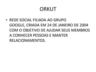 ORKUT
• REDE SOCIAL FILIADA AO GRUPO
  GOOGLE, CRIADA EM 24 DE JANEIRO DE 2004
  COM O OBJETIVO DE AJUDAR SEUS MEMBROS
  A CONHECER PESSOAS E MANTER
  RELACIONAMENTOS.
 