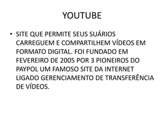 YOUTUBE
• SITE QUE PERMITE SEUS SUÁRIOS
  CARREGUEM E COMPARTILHEM VÍDEOS EM
  FORMATO DIGITAL. FOI FUNDADO EM
  FEVEREIRO DE 2005 POR 3 PIONEIROS DO
  PAYPOL UM FAMOSO SITE DA INTERNET
  LIGADO GERENCIAMENTO DE TRANSFERÊNCIA
  DE VÍDEOS.
 