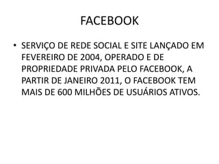 FACEBOOK
• SERVIÇO DE REDE SOCIAL E SITE LANÇADO EM
  FEVEREIRO DE 2004, OPERADO E DE
  PROPRIEDADE PRIVADA PELO FACEBOOK, A
  PARTIR DE JANEIRO 2011, O FACEBOOK TEM
  MAIS DE 600 MILHÕES DE USUÁRIOS ATIVOS.
 