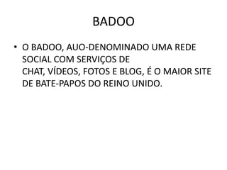 BADOO
• O BADOO, AUO-DENOMINADO UMA REDE
  SOCIAL COM SERVIÇOS DE
  CHAT, VÍDEOS, FOTOS E BLOG, É O MAIOR SITE
  DE BATE-PAPOS DO REINO UNIDO.
 