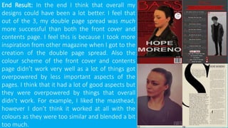 End Result: In the end I think that overall my
designs could have been a lot better. I feel that
out of the 3, my double page spread was much
more successful than both the front cover and
contents page. I feel this is because I took more
inspiration from other magazine when I got to the
creation of the double page spread. Also the
colour scheme of the front cover and contents
page didn’t work very well as a lot of things got
overpowered by less important aspects of the
pages. I think that it had a lot of good aspects but
they were overpowered by things that overall
didn’t work. For example, I liked the masthead,
however I don’t think it worked at all with the
colours as they were too similar and blended a bit
too much.
 