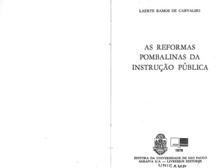 LAERTE RAMOS DE CARVALHO
AS REFORMAS
POMBALINAS DA
INSTRUÇÃO PÚBLICA
-
1978
EDITORA DA UNIVERSIDADE DE SÃO PAULO
SARAIVA S/A - LIVREIROS EDITOR~
UNICAMP ,,
R r () Tr:f A r n I ... .... . .
 