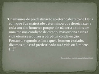 “Chamamos de predestinação ao eterno decreto de Deus
com que Sua majestade determinou que deseja fazer a
cada um dos homens: porque ele não cria a todos em
uma mesma condição de estado, mas ordena a uns a
vida eterna e a outros a perpétua conde-nação.
Portanto, segundo o fim a que o homem é criado,
dizemos que está predestinado ou à vida ou à morte.
(...)”
Trecho do livro Instituições da Religião Cristã.
 