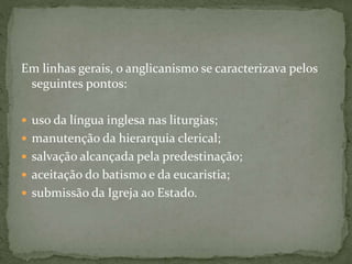 Em linhas gerais, o anglicanismo se caracterizava pelos
seguintes pontos:
 uso da língua inglesa nas liturgias;
 manutenção da hierarquia clerical;
 salvação alcançada pela predestinação;
 aceitação do batismo e da eucaristia;
 submissão da Igreja ao Estado.
 