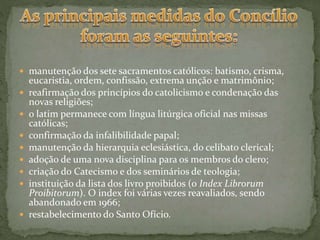  manutenção dos sete sacramentos católicos: batismo, crisma,
eucaristia, ordem, confissão, extrema unção e matrimônio;
 reafirmação dos princípios do catolicismo e condenação das
novas religiões;
 o latim permanece com língua litúrgica oficial nas missas
católicas;
 confirmação da infalibilidade papal;
 manutenção da hierarquia eclesiástica, do celibato clerical;
 adoção de uma nova disciplina para os membros do clero;
 criação do Catecismo e dos seminários de teologia;
 instituição da lista dos livro proibidos (o Index Librorum
Proibitorum). O index foi várias vezes reavaliados, sendo
abandonado em 1966;
 restabelecimento do Santo Ofício.
 