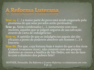 Tese 24. (...) a maior parte do povo está sendo enganada pela
promessa de que seus pecados serão perdoados;
Tese 32. Serão condenados (...), juntamente com seus
mestres, aqueles que se julgam seguros de sua salvação
através de carta de indulgências;
Tese 75. A opinião de que as indulgências papais são tão
eficazes a ponto de poderem absolver um homem (...) é
loucura;
Tese 86. Por que, cuja fortuna hoje é maior do que a dos ricos
Crassos (romanos ricos), não constrói com seu próprio
dinheiro ao menos a basílica de São Pedro, em vez de faze-
lo com o dinheiro dos pobres fiéis?
SEFFNER, Fernando. Da Reforma à Contra-Reforma: o cristianismo em crise.
P.36-37.
 
