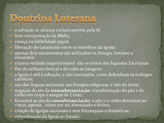  a salvação se alcança exclusivamente pela fé;
 livre interpretação da Bíblia;
 crença na falibilidade papal;
 liberação do casamento entre os membros da Igreja;
 apenas dois sacramentos são utilizados na liturgia: batismo e
eucaristia;
 a única verdade inquestionável são os textos das Sagradas Escrituras;
 fim do celibato clerical e do culto às imagens;
 a Igreja é útil à salvação, e não necessária, como defendiam os teólogos
católicos;
 uso das línguas nacionais nas liturgias religiosas, e não do latim;
 negação do ato da transubstanciação: transformação do pão e do
vinho em corpo e sangue de Cristo;
 favorável ao ato da consubstanciação: o pão e o vinho deveriam ser
vistos, apenas, como um ato abençoado e divino;
 criação de Igrejas nacionais e sem hierarquias eclesiásticas;
 subordinação da Igreja ao Estado.
 