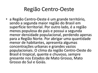 Região Centro-Oeste
• a Região Centro-Oeste é um grande território,
sendo a segunda maior região do Brasil em
superfície territorial. Por outro lado, é a região
menos populosa do país e possui a segunda
menor densidade populacional, perdendo apenas
para a Região Norte. Por abrigar uma quantidade
menor de habitantes, apresenta algumas
concentrações urbanas e grandes vazios
populacionais. O clima da região Centro-Oeste do
Brasil é tropical, quente e chuvoso, sempre
presente nos Estados de Mato Grosso, Mato
Grosso do Sul e Goiás.
 