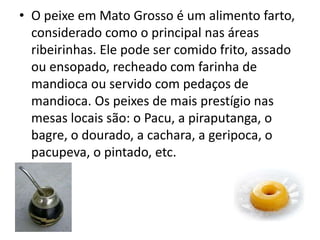 • O peixe em Mato Grosso é um alimento farto,
considerado como o principal nas áreas
ribeirinhas. Ele pode ser comido frito, assado
ou ensopado, recheado com farinha de
mandioca ou servido com pedaços de
mandioca. Os peixes de mais prestígio nas
mesas locais são: o Pacu, a piraputanga, o
bagre, o dourado, a cachara, a geripoca, o
pacupeva, o pintado, etc.
 