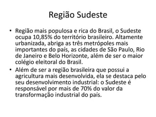 Região Sudeste
• Região mais populosa e rica do Brasil, o Sudeste
ocupa 10,85% do território brasileiro. Altamente
urbanizada, abriga as três metrópoles mais
importantes do país, as cidades de São Paulo, Rio
de Janeiro e Belo Horizonte, além de ser o maior
colégio eleitoral do Brasil.
• Além de ser a região brasileira que possui a
agricultura mais desenvolvida, ela se destaca pelo
seu desenvolvimento industrial: o Sudeste é
responsável por mais de 70% do valor da
transformação industrial do país.
 