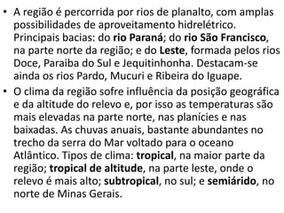 • A região é percorrida por rios de planalto, com amplas
possibilidades de aproveitamento hidrelétrico.
Principais bacias: do rio Paraná; do rio São Francisco,
na parte norte da região; e do Leste, formada pelos rios
Doce, Paraiba do Sul e Jequitinhonha. Destacam-se
ainda os rios Pardo, Mucuri e Ribeira do Iguape.
• O clima da região sofre influência da posição geográfica
e da altitude do relevo e, por isso as temperaturas são
mais elevadas na parte norte, nas planícies e nas
baixadas. As chuvas anuais, bastante abundantes no
trecho da serra do Mar voltado para o oceano
Atlântico. Tipos de clima: tropical, na maior parte da
região; tropical de altitude, na parte leste, onde o
relevo é mais alto; subtropical, no sul; e semiárido, no
norte de Minas Gerais.
 