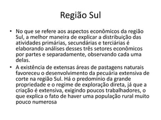 Região Sul
• No que se refere aos aspectos econômicos da região
Sul, a melhor maneira de explicar a distribuição das
atividades primárias, secundárias e terciárias é
elaborando análises desses três setores econômicos
por partes e separadamente, observando cada uma
delas.
• A existência de extensas áreas de pastagens naturais
favoreceu o desenvolvimento da pecuária extensiva de
corte na região Sul. Há o predomínio da grande
propriedade e o regime de exploração direta, já que a
criação é extensiva, exigindo poucos trabalhadores, o
que explica o fato de haver uma população rural muito
pouco numerosa
 