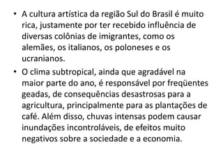 • A cultura artística da região Sul do Brasil é muito
rica, justamente por ter recebido influência de
diversas colônias de imigrantes, como os
alemães, os italianos, os poloneses e os
ucranianos.
• O clima subtropical, ainda que agradável na
maior parte do ano, é responsável por freqüentes
geadas, de consequências desastrosas para a
agricultura, principalmente para as plantações de
café. Além disso, chuvas intensas podem causar
inundações incontroláveis, de efeitos muito
negativos sobre a sociedade e a economia.
 