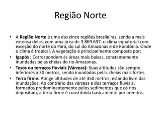 Região Norte
• A Região Norte é uma das cinco regiões brasileiras, sendo a mais
extensa delas, com uma área de 3.869.637. o clima equatorial com
exceção do norte do Pará, do sul do Amazonas e de Rondônia. Onde
o clima é tropical. A vegetação é principalmente composta por:
• Igapós : Correspondem às áreas mais baixas, constantemente
inundadas pelas cheias do rio Amazonas.
• Tesos ou terraços fluviais (Várzeas): Suas altitudes são sempre
inferiores a 30 metros, sendo inundados pelas cheias mais fortes.
• Terra firme: Atinge altitudes de até 350 metros, estando livre das
inundações. Ao contrário das várzeas e dos terraços fluviais,
formados predominantemente pelos sedimentos que os rios
depositam, a terra firme é constituída basicamente por arenitos.
 