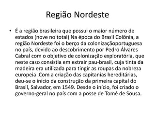 Região Nordeste
• É a região brasileira que possui o maior número de
estados (nove no total) Na época do Brasil Colônia, a
região Nordeste foi o berço da colonizaçãoportuguesa
no país, devido ao descobrimento por Pedro Álvares
Cabral com o objetivo de colonização exploratória, que
neste caso consistia em extrair pau-brasil, cuja tinta da
madeira era utilizada para tingir as roupas da nobreza
europeia .Com a criação das capitanias hereditárias,
deu-se o início da construção da primeira capital do
Brasil, Salvador, em 1549. Desde o início, foi criado o
governo-geral no país com a posse de Tomé de Sousa.
 