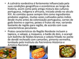 • A culinária nordestina é fortemente influenciada pela
suas condições geográficas e econômicas ao longo da
história, assim como pela antiga mistura das culturas
portuguesa, indígena e africana, iniciada ainda no século
XVI. As comidas quase sempre têm como ingredientes
produtos vegetais, muitas vezes cultivados pelos índios
desde muito antes da colonização portuguesa, carnes de
gado bovino e caprino, peixes e frutos do mar, variando
bastante de região para região, de acordo com suas
características peculiares.
• Pratos característicos da Região Nordeste incluem a
tapioca, o vatapá, a moqueca, o baião de dois, o acarajé
(um bolinho de feijões brancos e cebola fritado no azeite
de dendê recheado com camarões, pimenta vermelha,
tombado pelo Instituto do Patrimônio Histórico e
Artístico Nacional.
 