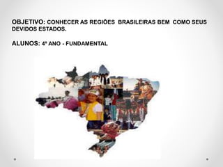 OBJETIVO: CONHECER AS REGIÕES BRASILEIRAS BEM COMO SEUS 
DEVIDOS ESTADOS. 
ALUNOS: 4º ANO - FUNDAMENTAL 
 