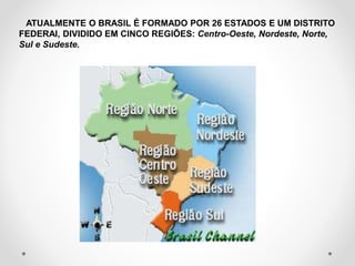 ATUALMENTE O BRASIL É FORMADO POR 26 ESTADOS E UM DISTRITO 
FEDERAl, DIVIDIDO EM CINCO REGIÕES: Centro-Oeste, Nordeste, Norte, 
Sul e Sudeste. 
 