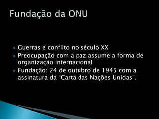  Guerras e conflito no século XX
 Preocupação com a paz assume a forma de
organização internacional
 Fundação: 24 de outubro de 1945 com a
assinatura da “Carta das Nações Unidas”.
 