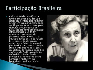  A dor causada pela Guerra
recém encerrada na Europa
ainda era sentida por milhares
de pessoas quando delegados
de 50 países se reuniram para
elaborar o documento de
fundação da nova organização
internacional, que todos
esperavam ser capaz de
preservar a paz e reduzir as
desigualdades entre as nações.
Esse momento de grande
expectativa foi acompanhado
por Bertha Lutz, que participou
ativamente das negociações
em defesa da revisão periódica
da Carta da ONU, além de ter
defendido a inclusão do
princípio da igualdade entre
homens e mulheres no
Preâmbulo do documento.
 