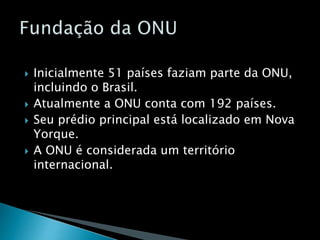  Inicialmente 51 países faziam parte da ONU,
incluindo o Brasil.
 Atualmente a ONU conta com 192 países.
 Seu prédio principal está localizado em Nova
Yorque.
 A ONU é considerada um território
internacional.
 