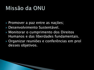  Promover a paz entre as nações;
 Desenvolvimento Sustentável.
 Monitorar o cumprimento dos Direitos
Humanos e das liberdades fundamentais.
 Organizar reuniões e conferências em prol
desses objetivos.
 