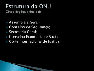  Assembléia Geral;
 Conselho de Segurança;
 Secretaria Geral;
 Conselho Econômico e Social;
 Corte Internacional de Justiça.
 