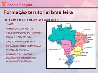 Planeta Criações

Formação territorial brasileira
Será que o Brasil sempre teve essa cara?

BRASIL:
DIMENSÕES CONTINENTAIS
DIVERSIDADE NATURAL (CLIMÁTICA,
FAUNA E FLORA, RELEVO)

RIQUEZA MINERAL E HIDRICA
GRANDES FRONTEIRAS MARÍTIMAS
VARIEDADE CULTURAL
EXTENSA FAIXA LITORÂNEA

CONTRASTES DEMOGRÁFICOS,
AMBIENTAIS E ECONÔMICOS

 