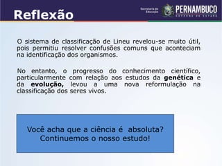 Reflexão
O sistema de classificação de Lineu revelou-se muito útil,
pois permitiu resolver confusões comuns que aconteciam
na identificação dos organismos.
No entanto, o progresso do conhecimento científico,
particularmente com relação aos estudos da genética e
da evolução, levou a uma nova reformulação na
classificação dos seres vivos.
Você acha que a ciência é absoluta?
Continuemos o nosso estudo!
 