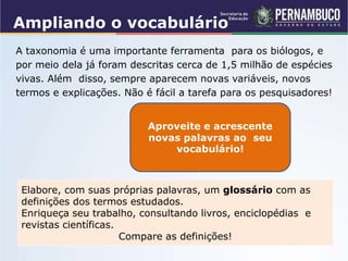 Ampliando o vocabulário
A taxonomia é uma importante ferramenta para os biólogos, e
por meio dela já foram descritas cerca de 1,5 milhão de espécies
vivas. Além disso, sempre aparecem novas variáveis, novos
termos e explicações. Não é fácil a tarefa para os pesquisadores!
Aproveite e acrescente
novas palavras ao seu
vocabulário!
Elabore, com suas próprias palavras, um glossário com as
definições dos termos estudados.
Enriqueça seu trabalho, consultando livros, enciclopédias e
revistas científicas.
Compare as definições!
 