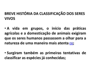 BREVE HISTÓRIA DA CLASSIFICAÇÃO DOS SERES
VIVOS
• A vida em grupos, o início das práticas
agrícolas e a domesticação de animais exigiram
que os seres humanos passassem a olhar para a
natureza de uma maneira mais atenta (1);
• Surgiram também as primeiras tentativas de
classificar as espécies já conhecidas;
Ciências da Natureza e suas tecnologias , 2° ano
As novas técnicas de classificação biológica
 
