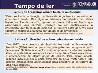 Leitura 1: Brasileiros acham bactéria multicelular
“Está nos livros de biologia: bactérias são organismos compostos por
uma única célula. Mas algumas criaturas encontradas em várias
lagoas no Rio de Janeiro, apesar de terem todos os traços que
caracterizam uma bactéria, insistem em ser multicelulares. A
descoberta, que torna muito mais sutil a fronteira entre os seres vivos
simples e complexos, foi feita por um grupo de brasileiros.”(...)
PEZZI, A.GOWDAK.D.O.MATTOS.N.S. Biologia: seres vivos, anatomia e fisiologia humanas.1ed.-São Paulo: FTD, 2010.
“Em 1997, uma cientista do Instituto Nacional de Pesquisas da
Amazônia (INPA) coletou, por acaso, um peixe em um igarapé perto
de Manaus. Ele tinha apenas 2 cm de comprimento e não era possível
saber se pertencia a uma nova espécie ou se era a forma mais jovem
e desconhecida de algum grupo de peixes. Para piorar, aquele
pequeno indivíduo era o único exemplar do peixe misterioso e isso
impedia estudos mais aprofundados para descobrir se se tratava de
uma nova espécie.”.
LAURENCE,J.;MENDONÇA,V. Biologia: seres vivos:volume 2:ensino médio, São Paulo:Editora Nova
Geração,2010.
Leitura 2 : Brasileiros acham peixe desconhecido
Tempo de ler
 