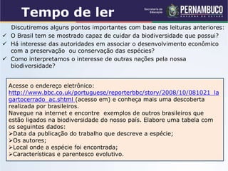 Tempo de ler
Discutiremos alguns pontos importantes com base nas leituras anteriores:
 O Brasil tem se mostrado capaz de cuidar da biodiversidade que possui?
 Há interesse das autoridades em associar o desenvolvimento econômico
com a preservação ou conservação das espécies?
 Como interpretamos o interesse de outras nações pela nossa
biodiversidade?
Acesse o endereço eletrônico:
http://www.bbc.co.uk/portuguese/reporterbbc/story/2008/10/081021_la
gartocerrado_ac.shtml (acesso em) e conheça mais uma descoberta
realizada por brasileiros.
Navegue na internet e encontre exemplos de outros brasileiros que
estão ligados na biodiversidade do nosso país. Elabore uma tabela com
os seguintes dados:
Data da publicação do trabalho que descreve a espécie;
Os autores;
Local onde a espécie foi encontrada;
Características e parentesco evolutivo.
 