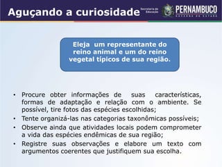 Aguçando a curiosidade
• Procure obter informações de suas características,
formas de adaptação e relação com o ambiente. Se
possível, tire fotos das espécies escolhidas;
• Tente organizá-las nas categorias taxonômicas possíveis;
• Observe ainda que atividades locais podem comprometer
a vida das espécies endêmicas de sua região;
• Registre suas observações e elabore um texto com
argumentos coerentes que justifiquem sua escolha.
Eleja um representante do
reino animal e um do reino
vegetal típicos de sua região.
 