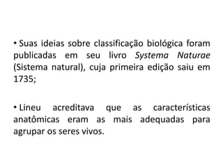 • Suas ideias sobre classificação biológica foram
publicadas em seu livro Systema Naturae
(Sistema natural), cuja primeira edição saiu em
1735;
• Lineu acreditava que as características
anatômicas eram as mais adequadas para
agrupar os seres vivos.
Ciências da Natureza e suas tecnologias, 2° ano
As novas técnicas de classificação biológica
 