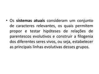 • Os sistemas atuais consideram um conjunto
de caracteres relevantes, os quais permitem
propor e testar hipóteses de relações de
parentescos evolutivos e construir a filogenia
dos diferentes seres vivos, ou seja, estabelecer
as principais linhas evolutivas desses grupos.
 