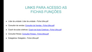 LINKS PARA ACESSO AS
FICHAS FUNÇÕES
๏ Líder de unidade: Líder de unidade - Ficha Ultra.pdf
๏ Consultor de vendas: Consultor de Vendas - Ficha Ultra.pdf
๏ Coach de aulas coletivas: Coach de Aulas Coletivas - Ficha Ultra.pdf
๏ Consultor fitness: Consultor Fitness - Ficha Ultra.pdf
๏ Estagiários: Estagiário - Ficha Ultra.pdf
 