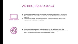 AS REGRAS DO JOGO
๏ Sou responsável pelas ferramentas de informáticas que estão a minha disposição e sua utilização;
๏ Utilizo as ferramentas de informáticas exclusivamente para trabalhos profissionais relacionados ao
Grupo Ultra.
๏ Toda e qualquer utilização pessoal é proibida, seja na academia, escritórios ou até para uso de
uma pessoa que não trabalhe no Grupo Ultra.
๏ Não divulgo informações de nossos Sistemas a pessoas que não trabalham no Grupo Ultra;
๏ Não utilizo os materiais e "softwares" que estão a minha disposição para propor ou tornar acessíveis
dados e informações confidenciais ou contrários à legislação em vigor;
 