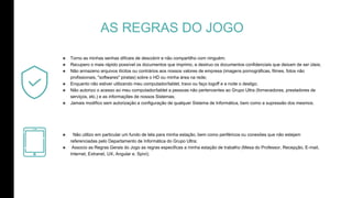 AS REGRAS DO JOGO
๏ Torno as minhas senhas difíceis de descobrir e não compartilho com ninguém;
๏ Recupero o mais rápido possível os documentos que imprimo, e destruo os documentos confidenciais que deixam de ser úteis;
๏ Não armazeno arquivos ilícitos ou contrários aos nossos valores de empresa (imagens pornográficas, filmes, fotos não
profissionais, "softwares" piratas) sobre o HD ou minha área na rede;
๏ Enquanto não estiver utilizando meu computador/tablet, travo ou faço logoff e a noite o desligo;
๏ Não autorizo o acesso ao meu computador/tablet a pessoas não pertencentes ao Grupo Ultra (fornecedores, prestadores de
serviços, etc.) e as informações de nossos Sistemas;
๏ Jamais modifico sem autorização a configuração de qualquer Sistema de Informática, bem como a supressão dos mesmos.
๏ Não utilizo em particular um fundo de tela para minha estação, bem como periféricos ou conexões que não estejam
referenciadas pelo Departamento de Informática do Grupo Ultra;
๏ Associo as Regras Gerais do Jogo as regras especificas a minha estação de trabalho (Mesa do Professor, Recepção, E-mail,
Internet, Extranet, UX, Angular e, Spivi);
 