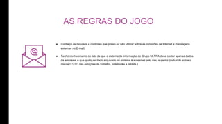 AS REGRAS DO JOGO
๏ Conheço os recursos e controles que posso ou não utilizar sobre as conexões de Internet e mensagens
externas no E-mail;
๏ Tenho conhecimento do fato de que o sistema de informação do Grupo ULTRA deve conter apenas dados
da empresa, e que qualquer dado arquivado no sistema é acessível pelo meu superior (incluindo sobre o
discos C:, D: das estações de trabalho, notebooks e tablets.)
 