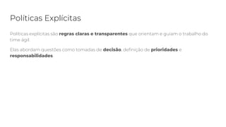 Políticas Explícitas
Políticas explícitas são regras claras e transparentes que orientam e guiam o trabalho do
time ágil.
Elas abordam questões como tomadas de decisão, definição de prioridades e
responsabilidades.
 
